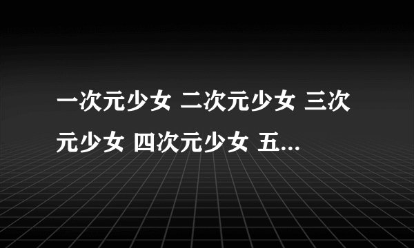 一次元少女 二次元少女 三次元少女 四次元少女 五次元少女各是什么意