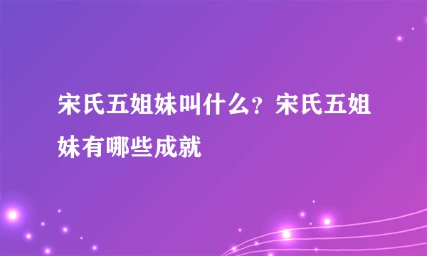 宋氏五姐妹叫什么？宋氏五姐妹有哪些成就