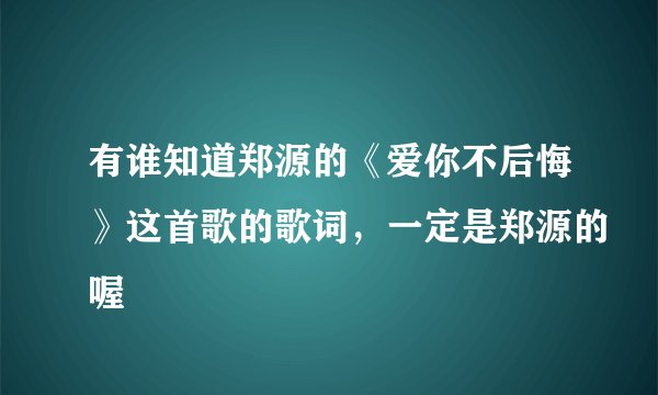 有谁知道郑源的《爱你不后悔》这首歌的歌词，一定是郑源的喔