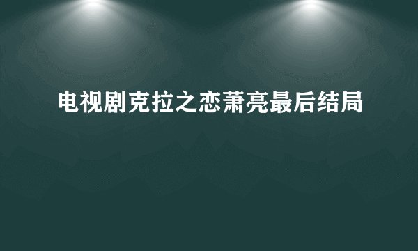 电视剧克拉之恋萧亮最后结局