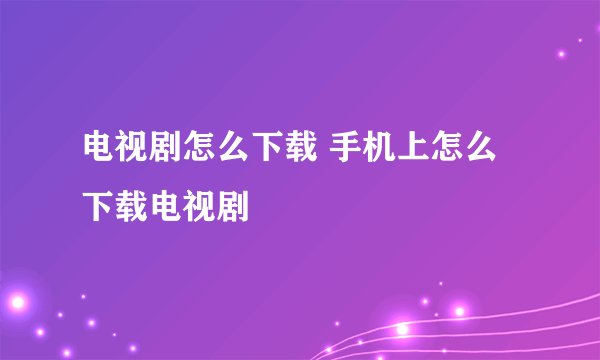 电视剧怎么下载 手机上怎么下载电视剧