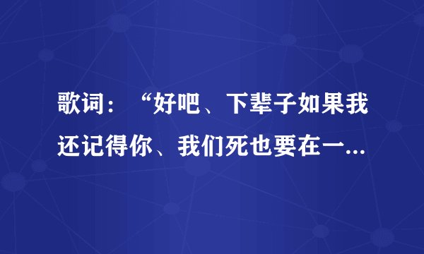 歌词：“好吧、下辈子如果我还记得你、我们死也要在一起…”这是什么歌曲的歌词来？
