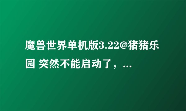 魔兽世界单机版3.22@猪猪乐园 突然不能启动了，大虾们干净帮忙看看吧