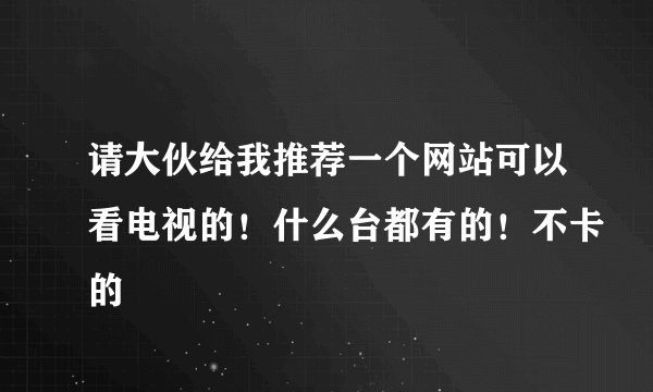 请大伙给我推荐一个网站可以看电视的！什么台都有的！不卡的