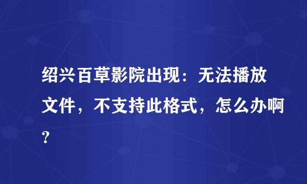 绍兴百草影院出现：无法播放文件，不支持此格式，怎么办啊？