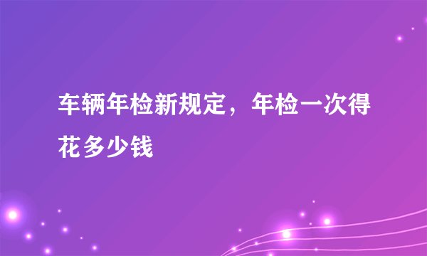 车辆年检新规定，年检一次得花多少钱