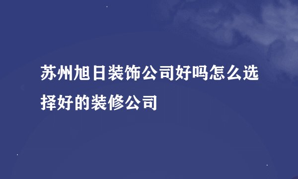 苏州旭日装饰公司好吗怎么选择好的装修公司