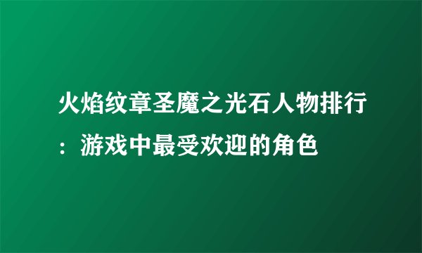 火焰纹章圣魔之光石人物排行：游戏中最受欢迎的角色