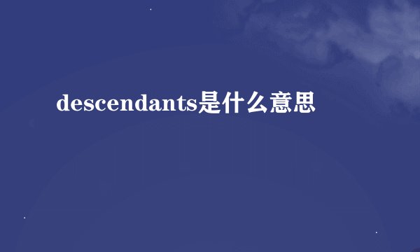 descendants是什么意思