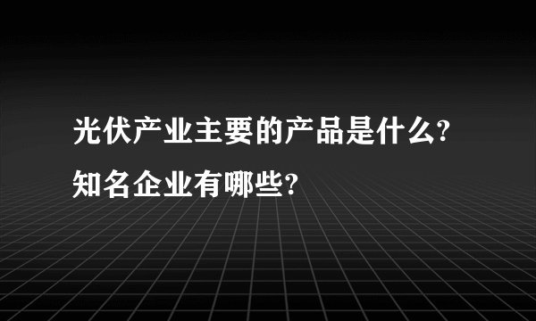 光伏产业主要的产品是什么?知名企业有哪些?