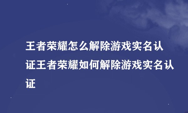王者荣耀怎么解除游戏实名认证王者荣耀如何解除游戏实名认证