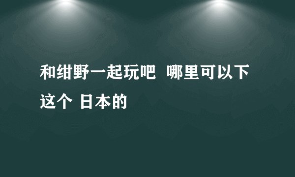 和绀野一起玩吧  哪里可以下这个 日本的