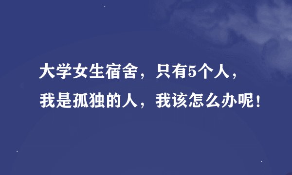 大学女生宿舍，只有5个人，我是孤独的人，我该怎么办呢！