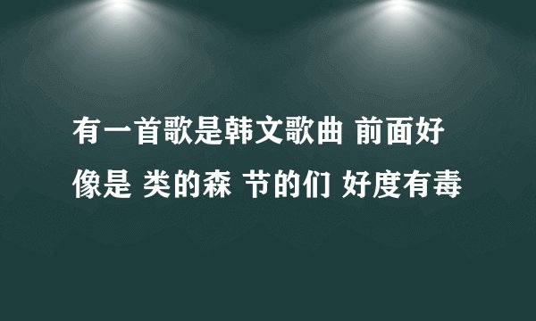 有一首歌是韩文歌曲 前面好像是 类的森 节的们 好度有毒