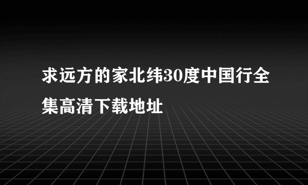 求远方的家北纬30度中国行全集高清下载地址