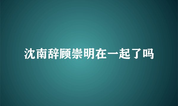 沈南辞顾崇明在一起了吗