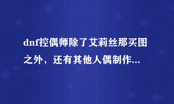 dnf控偶师除了艾莉丝那买图之外，还有其他人偶制作图吗。怎么在拍卖上找不到 怎么快速搜到制做图
