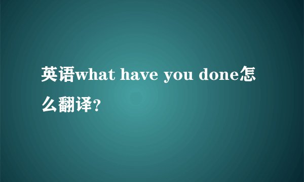 英语what have you done怎么翻译？