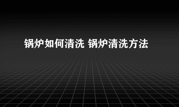 锅炉如何清洗 锅炉清洗方法