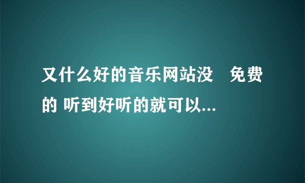 又什么好的音乐网站没   免费的 听到好听的就可以随意下载的