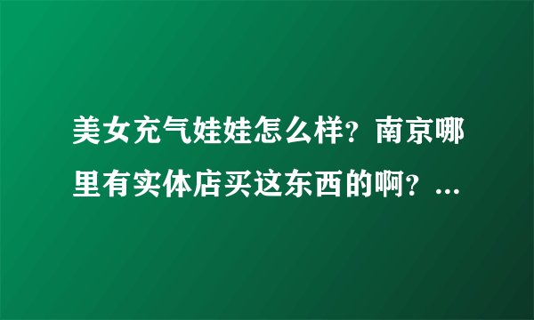 美女充气娃娃怎么样？南京哪里有实体店买这东西的啊？哪位朋友买过给讲讲呗