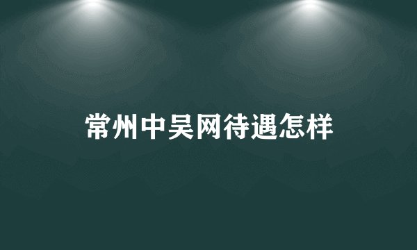 常州中吴网待遇怎样