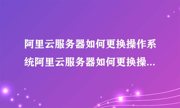 阿里云服务器如何更换操作系统阿里云服务器如何更换操作系统账号