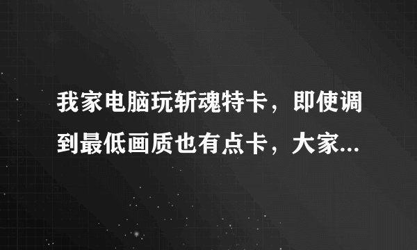 我家电脑玩斩魂特卡，即使调到最低画质也有点卡，大家帮我看看配置看需要加些什么，玩起来不卡