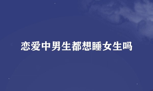恋爱中男生都想睡女生吗