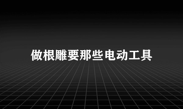 做根雕要那些电动工具