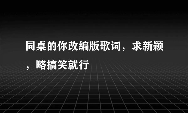 同桌的你改编版歌词，求新颖，略搞笑就行