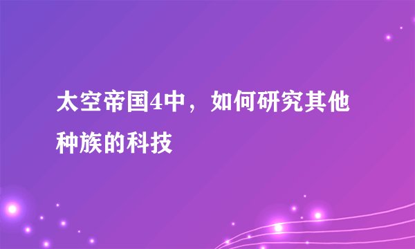 太空帝国4中，如何研究其他种族的科技