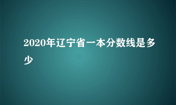 2020年辽宁省一本分数线是多少