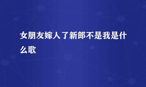 女朋友嫁人了新郎不是我是什么歌