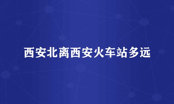西安北离西安火车站多远