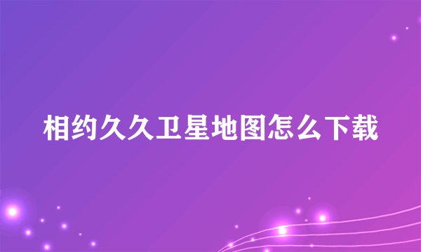 相约久久卫星地图怎么下载