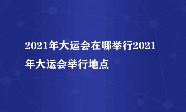 2021年大运会在哪举行2021年大运会举行地点