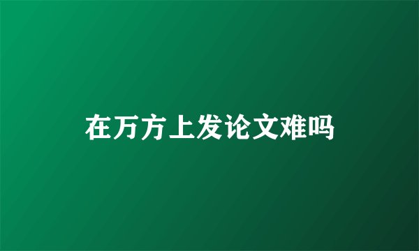 在万方上发论文难吗