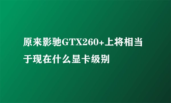 原来影驰GTX260+上将相当于现在什么显卡级别
