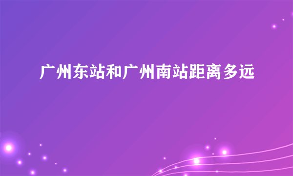 广州东站和广州南站距离多远