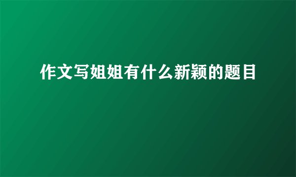 作文写姐姐有什么新颖的题目