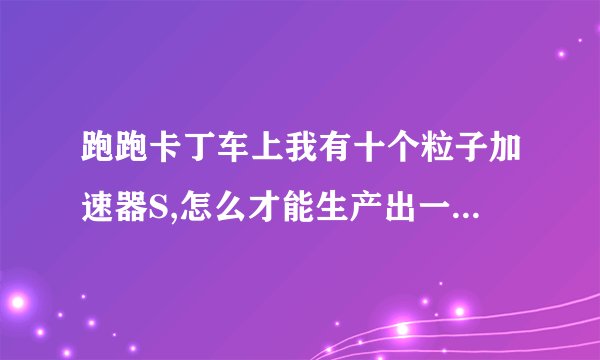 跑跑卡丁车上我有十个粒子加速器S,怎么才能生产出一个粒子加速器W啊.?
