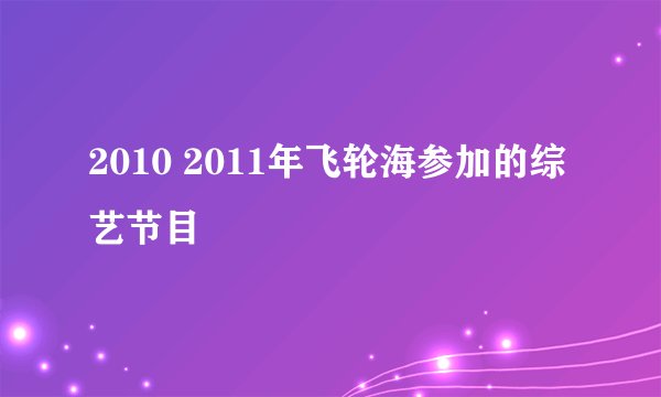 2010 2011年飞轮海参加的综艺节目