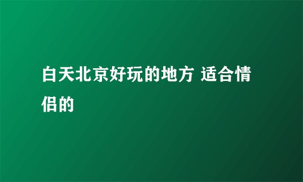 白天北京好玩的地方 适合情侣的