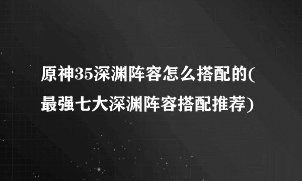 原神35深渊阵容怎么搭配的(最强七大深渊阵容搭配推荐)