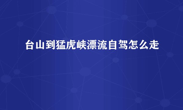 台山到猛虎峡漂流自驾怎么走