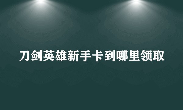 刀剑英雄新手卡到哪里领取