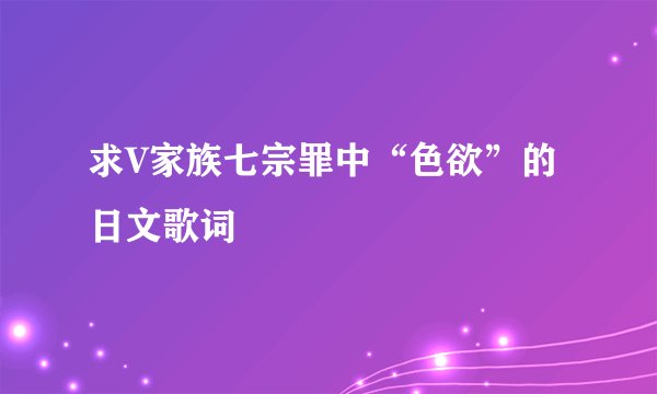 求V家族七宗罪中“色欲”的日文歌词