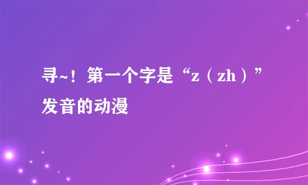 寻~！第一个字是“z（zh）”发音的动漫
