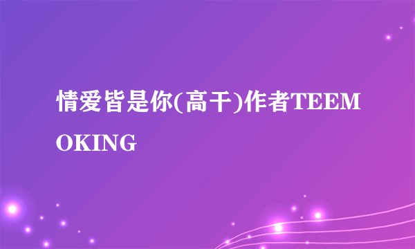 情爱皆是你(高干)作者TEEMOKING